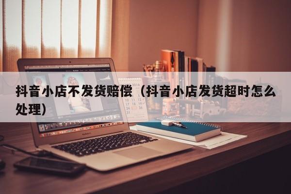 抖音延迟发货怎么赔付买家?不发货怎么办?(抖音延迟发货怎么操作)