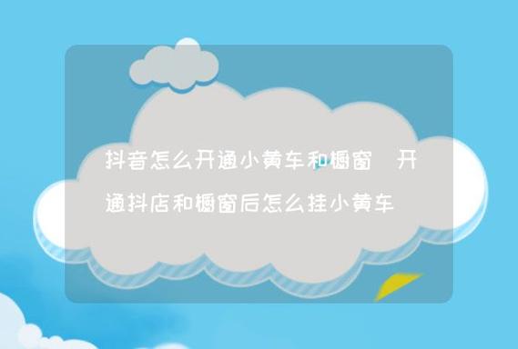 如何开通抖音小黄车？开通小黄车需要的硬性条件有哪些？(如何开通抖音小风车功能)